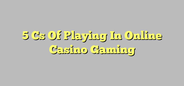 5 Cs Of Playing In Online Casino Gaming