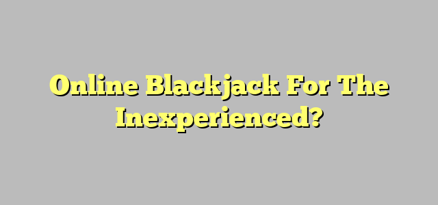 Online Blackjack For The Inexperienced?