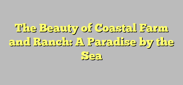 The Beauty of Coastal Farm and Ranch: A Paradise by the Sea