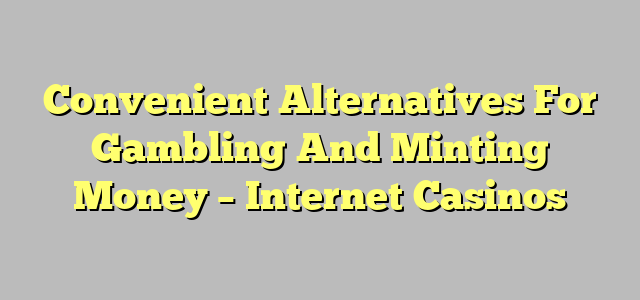 Convenient Alternatives For Gambling And Minting Money – Internet Casinos