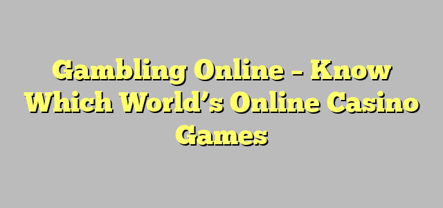 Gambling Online – Know Which World’s Online Casino Games