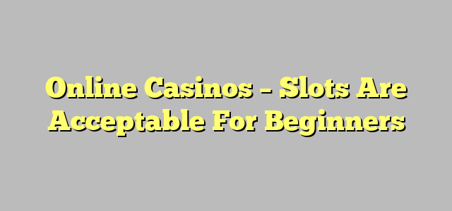 Online Casinos – Slots Are Acceptable For Beginners