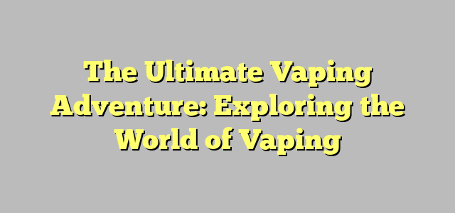 The Ultimate Vaping Adventure: Exploring the World of Vaping