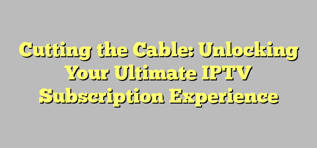 Cutting the Cable: Unlocking Your Ultimate IPTV Subscription Experience