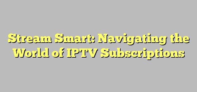 Stream Smart: Navigating the World of IPTV Subscriptions