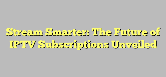 Stream Smarter: The Future of IPTV Subscriptions Unveiled