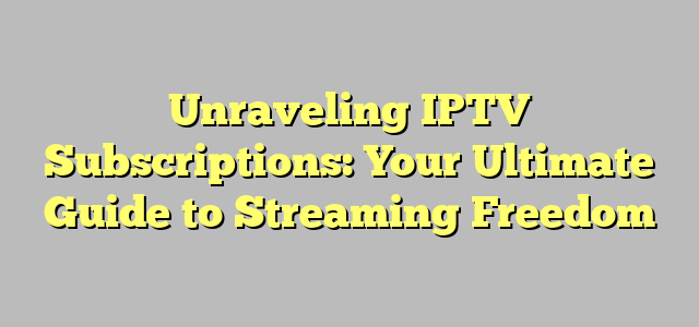 Unraveling IPTV Subscriptions: Your Ultimate Guide to Streaming Freedom