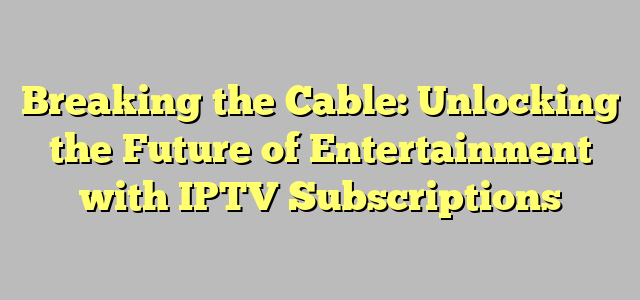 Breaking the Cable: Unlocking the Future of Entertainment with IPTV Subscriptions