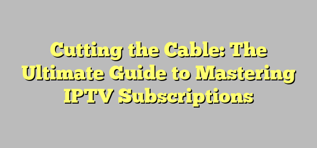 Cutting the Cable: The Ultimate Guide to Mastering IPTV Subscriptions