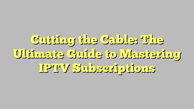 Cutting the Cable: The Ultimate Guide to Mastering IPTV Subscriptions