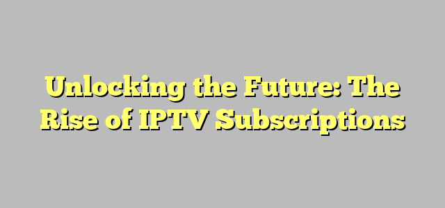 Unlocking the Future: The Rise of IPTV Subscriptions